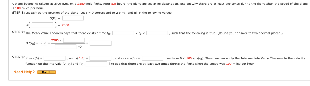 A plane begins its takeoff at 2:00 p.m. on a 2580-mile flight. After 5.8 hours, the plane arrives at its destination. Explain why there are at least two times during the flight when the speed of the plane
is 100 miles per hour.
STEP 1: Let S(t) be the position of the plane. Let t = 0 correspond to 2 p.m., and fill in the following values.
S(0) =
= 2580
STEP 2: The Mean Value Theorem says that there exists a time to,
< to <
, such that the following is true. (Round your answer to two decimal places.)
2580 -
S (to) = v(to) =
-0
STEP 3: Now v(0) =
, and v(5.8) =
, and since v(to) =
, we have 0 < 100 < v(to). Thus, we can apply the Intermediate Value Theorem to the velocity
function on the intervals [0, to] and [to,
] to see that there are at least two times during the flight when the speed was 100 miles per hour.
Need Help?
Read It
