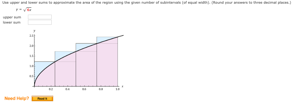Use upper and lower sums to approximate the area of the region using the given number of subintervals (of equal width). (Round your answers to three decimal places.)
y = V6x
upper sum
lower sum
y
2.5
2.0
1.5
1.0-
0.5
0.2
0.4
0.6
0.8
1.0
Need Help?
Read It

