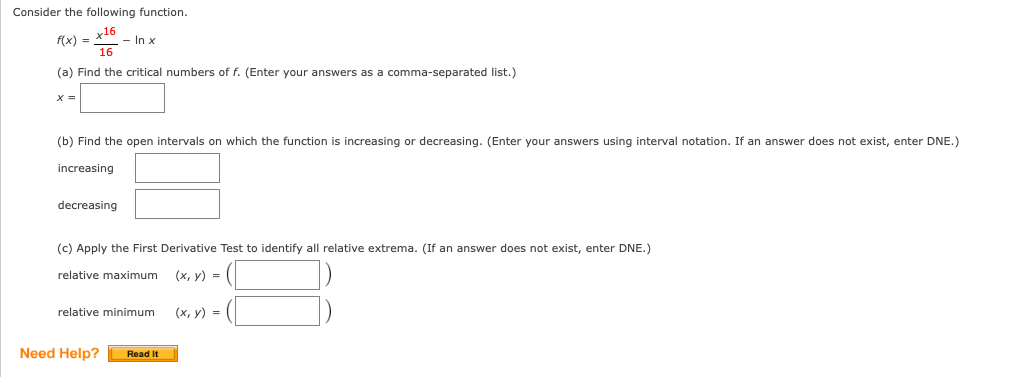 Consider the following function.
f(x) =
х16
- In x
16
(a) Find the critical numbers of f. (Enter your answers as a comma-separated list.)
X =
(b) Find the open intervals on which the function is increasing or decreasing. (Enter your answers using interval notation. If an answer does not exist, enter DNE.)
increasing
decreasing
(c) Apply the First Derivative Test to identify all relative extrema. (If an answer does not exist, enter DNE.)
relative maximum
(х, у) %-
relative minimum
(х, у) %3D
Need Help?
Read It
