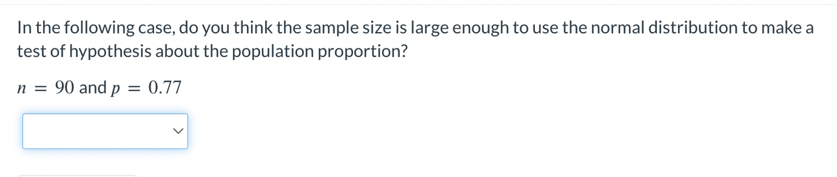 In the following case, do you think the sample size is large enough to use the normal distribution to make a
test of hypothesis about the population proportion?
n = 90 and p
= 0.77