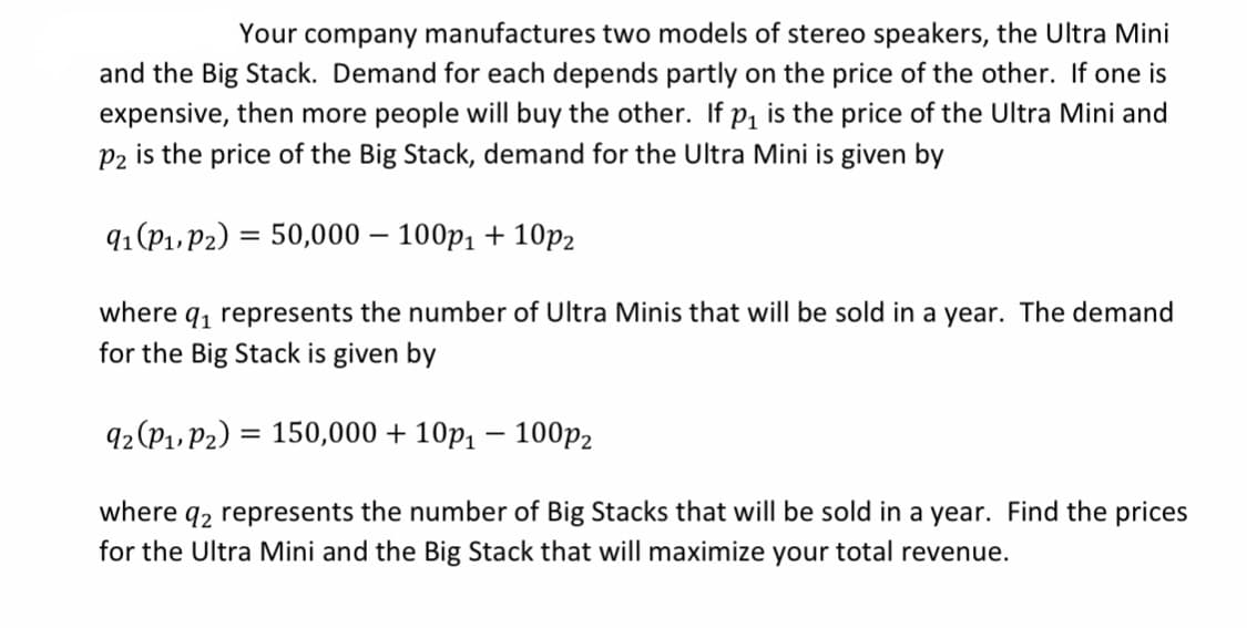 Your company manufactures two models of stereo speakers, the Ultra Mini
and the Big Stack. Demand for each depends partly on the price of the other. If one is
expensive, then more people will buy the other. If p, is the price of the Ultra Mini and
P2 is the price of the Big Stack, demand for the Ultra Mini is given by
91 (P1, P2) = 50,000 – 100p1 + 10p2
%3D
where q, represents the number of Ultra Minis that will be sold in a year. The demand
for the Big Stack is given by
92 (P1. P2) = 150,000 + 10p, – 100p2
92 represents the number of Big Stacks that will be sold in a year. Find the prices
for the Ultra Mini and the Big Stack that will maximize your total revenue.
where
