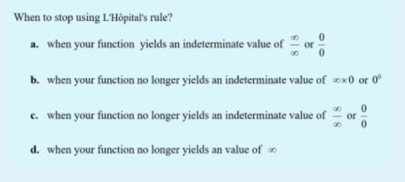 When to stop using L'Hôpital's rule?
a. when your function yields an indeterminate value of
or
b. when your function no longer yields an indeterminate value of ox0 or 0"
c. when your function no longer yields an indeterminate value of
d. when your function no longer yields an value of o
818
818
