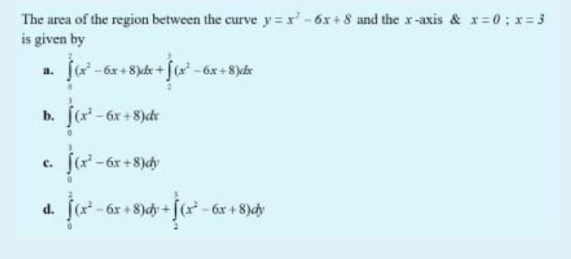 The area of the region between the curve y x'-6x+ 8 and the x-axis & x=0; x= 3
is given by
-6x+8)kke + [(x-6x+8)ce
a.
b. f(r
- 6x +8)dr
с.
6x +8)dy
d. [ -6r + 8)dy + [(r* - 6r + 8)dy
