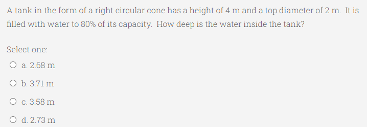 A tank in the form of a right circular cone has a height of 4 m and a top diameter of 2 m. It is
filled with water to 80% of its capacity. How deep is the water inside the tank?
Select one:
O a. 2.68 m
O b. 3.71 m
O c. 3.58 m
O d. 2.73 m
