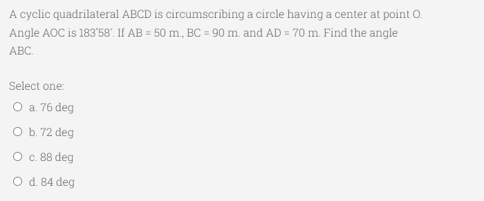 A cyclic quadrilateral ABCD is circumscribing a circle having a center at point O.
Angle AOC is 183'58'. If AB = 50 m., BC = 90 m. and AD = 70 m. Find the angle
АВС.
Select one:
O a. 76 deg
O b. 72 deg
О с. 88 deg
O d. 84 deg
