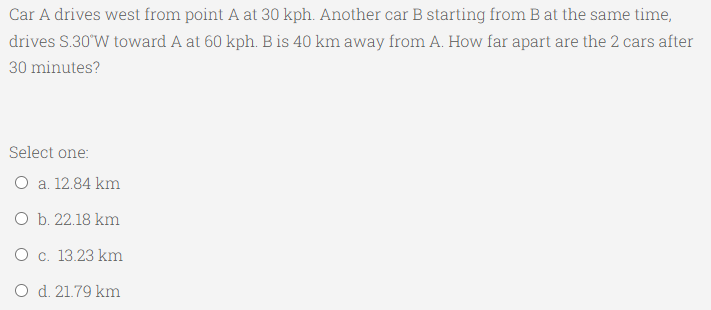 Car A drives west from point A at 30 kph. Another car B starting from B at the same time,
drives S.30'W toward A at 60 kph. B is 40 km away from A. How far apart are the 2 cars after
30 minutes?
Select one:
O a. 12.84 km
O b. 22.18 km
O c. 13.23 km
O d. 21.79 km
