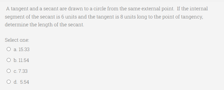 A tangent and a secant are drawn to a circle from the same external point. If the internal
segment of the secant is 6 units and the tangent is 8 units long to the point of tangency,
determine the length of the secant.
Select one:
O a. 15.33
O b. 11.54
O c. 7.33
O d. 5.54
