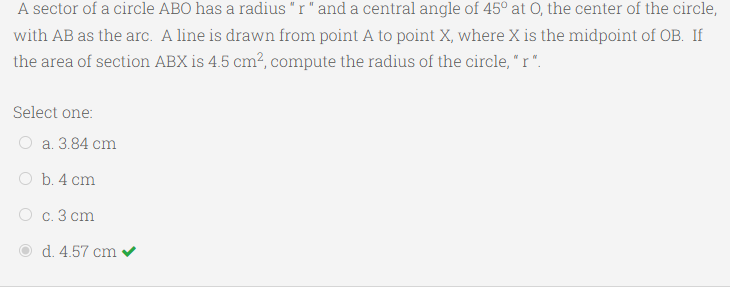 A sector of a circle ABO has a radius "r" and a central angle of 45° at 0, the center of the circle,
with AB as the arc. A line is drawn from point A to point X, where X is the midpoint of OB. If
the area of section ABX is 4.5 cm?, compute the radius of the circle, " r ".
Select one:
a. 3.84 cm
O b. 4 cm
O c. 3 cm
d. 4.57 cm v
