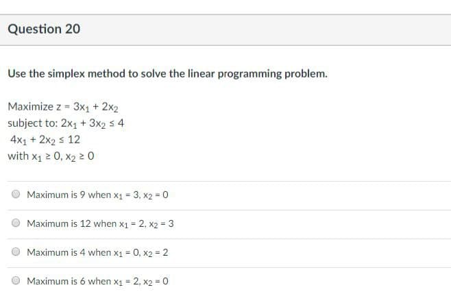 Question 20
Use the simplex method to solve the linear programming problem.
Maximize z = 3x₁ + 2x2
subject to: 2x1 + 3x2 ≤ 4
4x1 + 2x2 ≤ 12
with X₁ ≥ 0, X₂ ≥ 0
Maximum is 9 when x1 = 3, x2 = 0
Maximum is 12 when x1 = 2, x2 = 3
Maximum is 4 when x1 = 0, x2 = 2
Maximum is 6 when x₁ = 2, x2 = 0