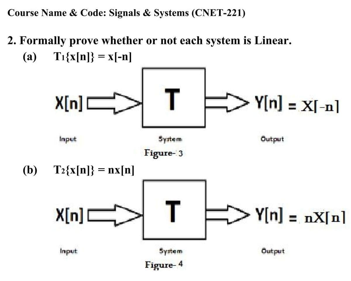 Course Name & Code: Signals & Systems (CNET-221)
2. Formally prove whether or not each system is Linear.
(a)
Ti{x[n]} = x[-n]
X[n]C
T
Y[n] = X[-n]
Input
System
Output
Figure- 3
(b) T2{x[n]} = nx[n]
%3D
X[n]C
T
Y[n] = nX[n]
Input
Syrtem
Output
Figure- 4
