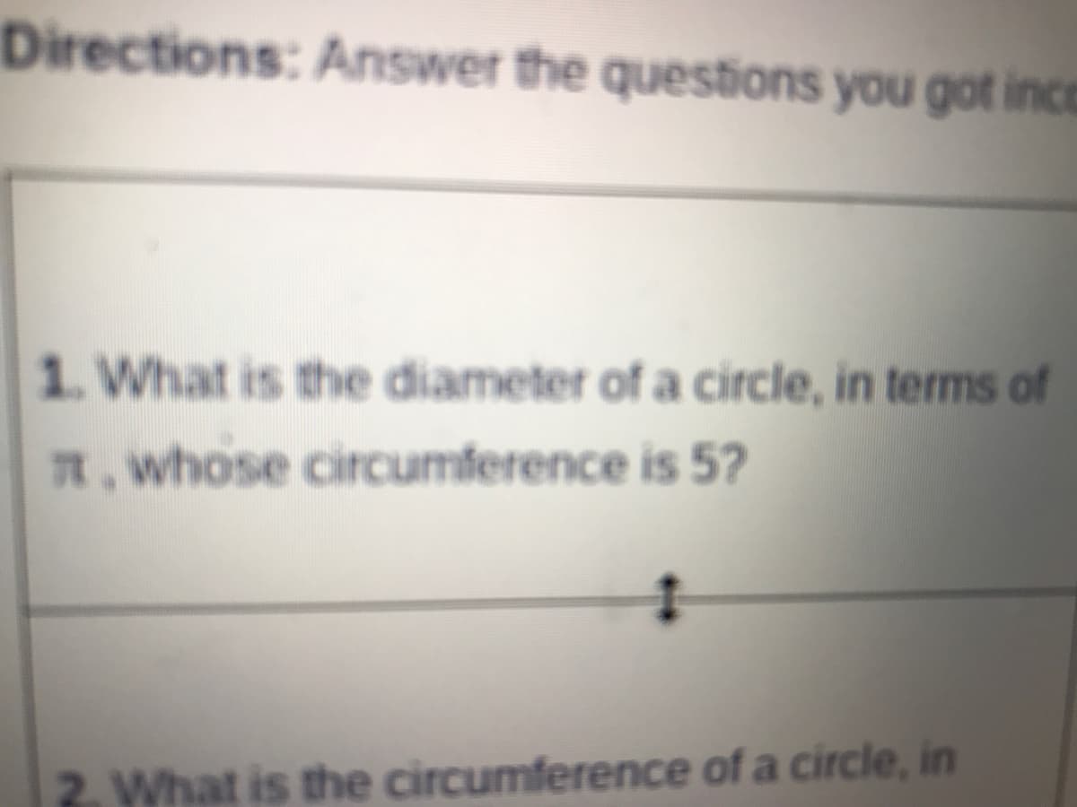 Directions: Answer the questions you got inco
1. What is the diameter of a circle, in terms of
R.whose circumference is 5?
2. What is the circumference of a circle, in
