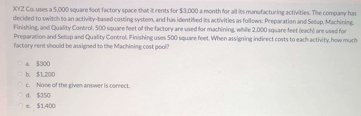 XYZ Co. uses a 5,000 square foot factory space that it rents for $3,000 a month for all its manufacturing activities. The company has
decided to switch to an activity-based costing system, and has identified its activities as follows: Preparation and Setup, Machining,
Finishing, and Quality Control. 500 square feet of the factory are used for machining, while 2,000 square feet (each) are used for
Preparation and Setup and Quality Control. Finishing uses 500 square feet. When assigning indirect costs to each activity, how much
factory rent should be assigned to the Machining cost pool?
O a. $300
Ob. $1,200
O c. None of the given answer is correct.
O d. $350
O e. $1,400
