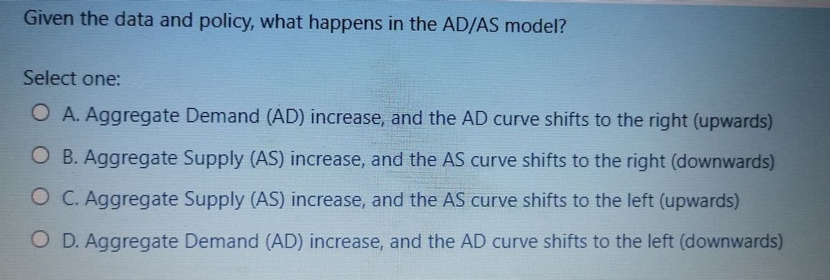 Given the data and policy, what happens in the AD/AS model?
Select one:
O A. Aggregate Demand (AD) increase, and the AD curve shifts to the right (upwards)
O B. Aggregate Supply (AS) increase, and the AS curve shifts to the right (downwards)
OC. Aggregate Supply (AS) increase, and the AS curve shifts to the left (upwards)
O D. Aggregate Demand (AD) increase, and the AD curve shifts to the left (downwards)
