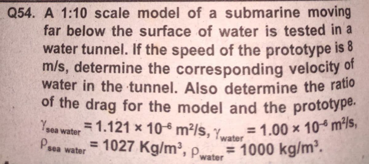 Q54. A 1:10 scale model of a submarine moving
far below the surface of water is tested in a
water tunnel. If the speed of the prototype is 8
m/s, determine the corresponding velocity of
water in the tunnel. Also determine the ratio
1.121 x 10 m²/s, Ywater =1.00 × 10 m²/s,
of the drag for the model and the prototype.
= 1.00 x 10 m²/s,
= 1000 kg/m.
= 1.121 x 10-6 m²/s, y
Ysea water
water
Psea water
= 1027 Kg/m, Pwater
%3D
