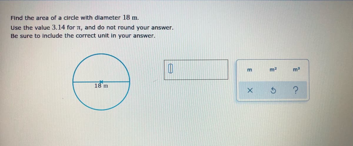 Find the area of a circle with diameter 18 m.
Use the value 3.14 for TT, and do not round your answer.
Be sure to include the correct unit in your answer.
m2
m3
18 m
E

