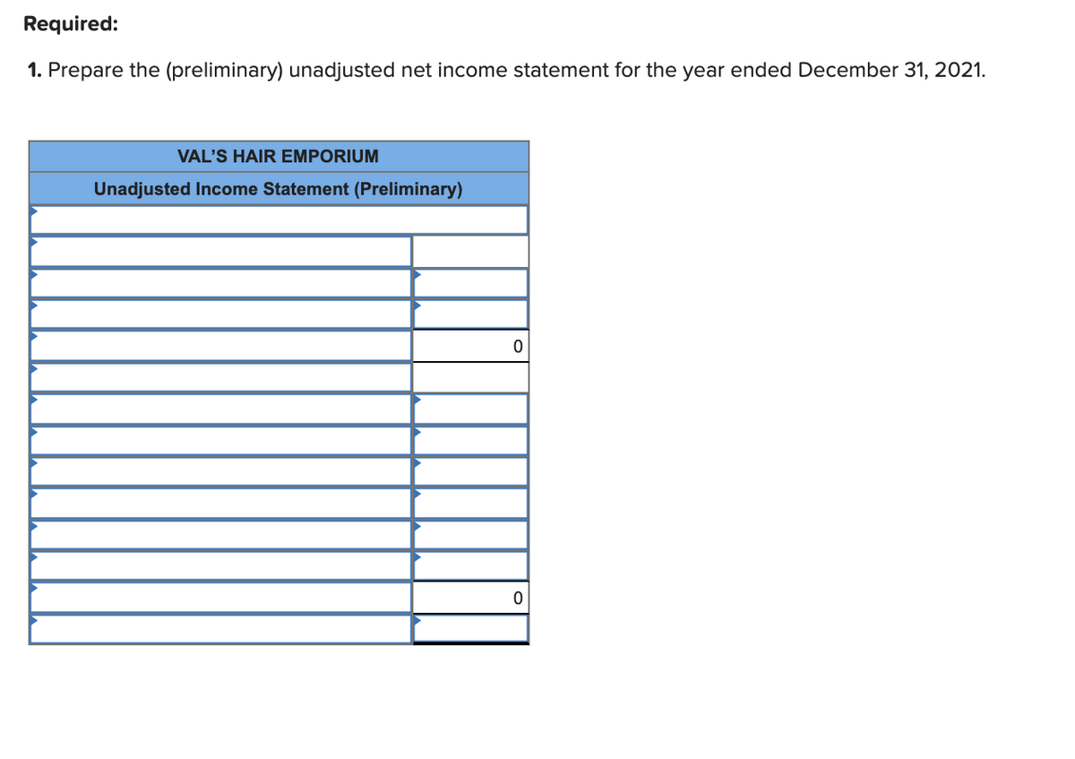 Required:
1. Prepare the (preliminary) unadjusted net income statement for the year ended December 31, 2021.
VAL'S HAIR EMPORIUM
Unadjusted Income Statement (Preliminary)
