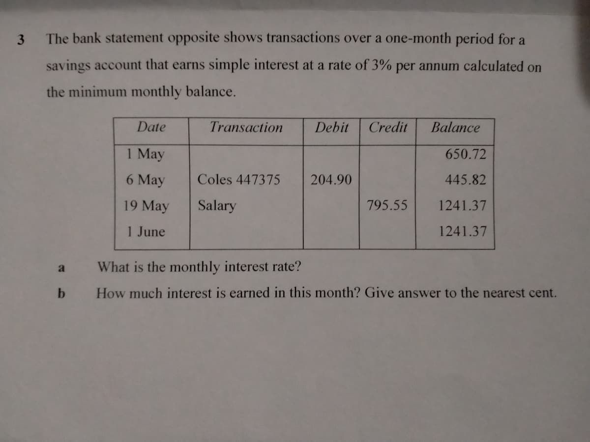 3 The bank statement opposite shows transactions over a one-month period for a
savings account that earns simple interest at a rate of 3% per annum calculated on
the minimum monthly balance.
Date
Transaction
Debit Credit
Balance
1 May
650.72
6 May
Coles 447375
204.90
445.82
19 May
Salary
795.55
1241.37
1 June
1241.37
a
What is the monthly interest rate?
b
How much interest is earned in this month? Give answer to the nearest cent.