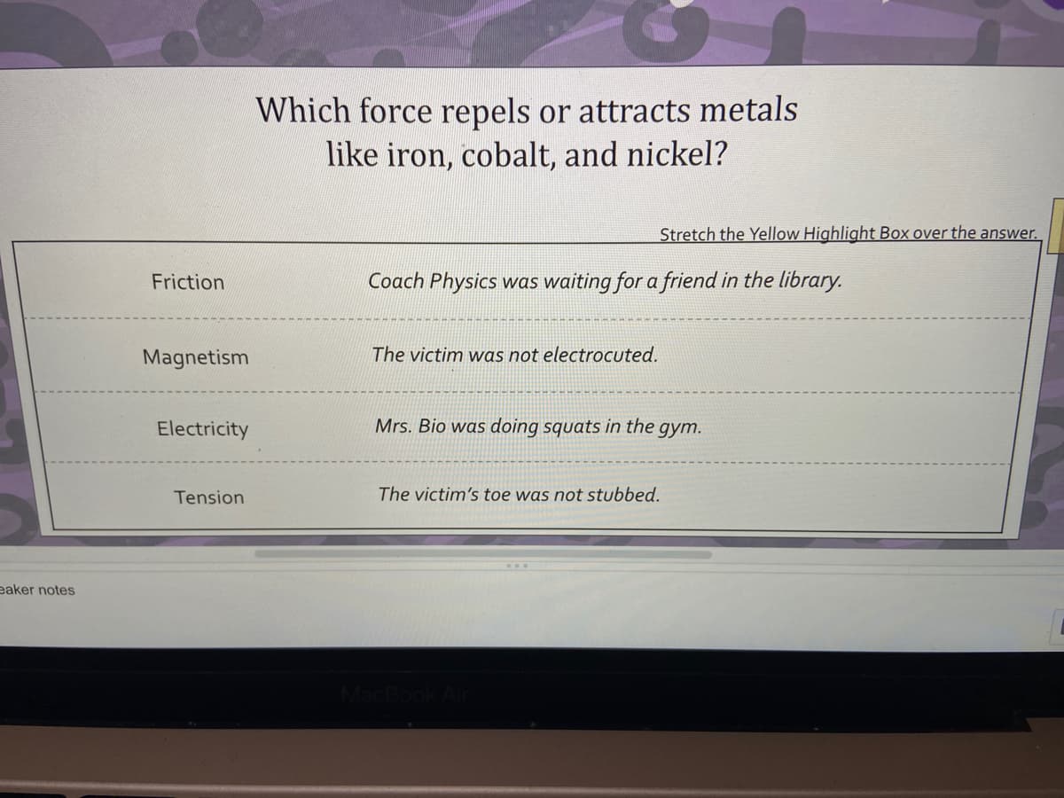 Which force repels or attracts metals
like iron, cobalt, and nickel?
Stretch the Yellow Highlight Box over the answer.
Friction
Coach Physics was waiting for a friend in the library.
Magnetism
The victim was not electrocuted.
Electricity
Mrs. Bio was doing squats in the gym.
Tension
The victim's toe was not stubbed.
eaker notes
