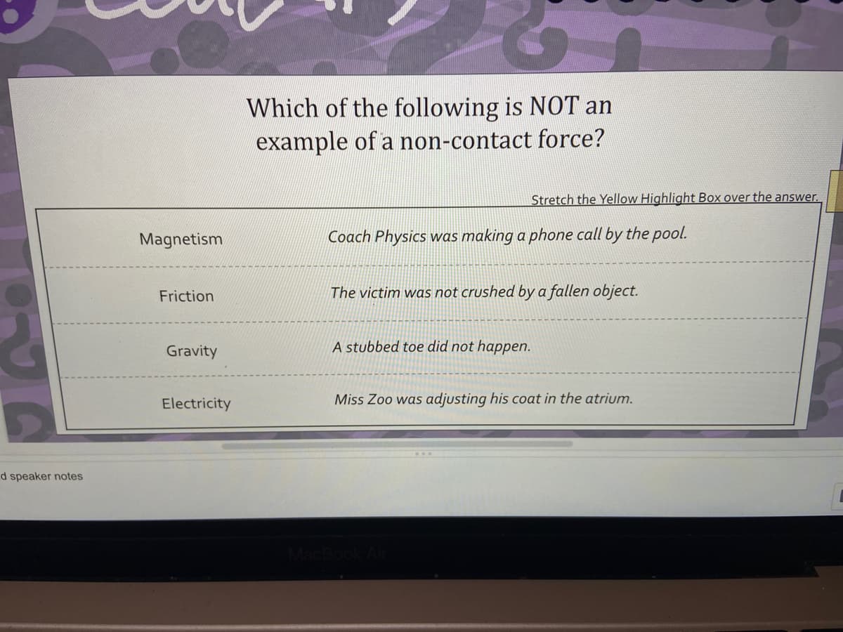 Which of the following is N0T an
example of a non-contact force?
Stretch the Yellow Highlight Box over the answer.
Magnetism
Coach Physics was making a phone call by the pool.
Friction
The victim was not crushed by a fallen object.
Gravity
A stubbed toe did not happen.
Electricity
Miss Zoo was adjusting his coat in the atrium.
d speaker notes
