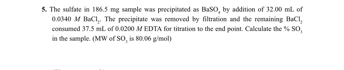 5. The sulfate in 186.5 mg sample was precipitated as BaSO, by addition of 32.00 mL of
0.0340 M BaCI,. The precipitate was removed by filtration and the remaining BaCl,
consumed 37.5 mL of 0.0200 M EDTA for titration to the end point. Calculate the % SO,
in the sample. (MW of SO, is 80.06 g/mol)
