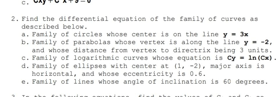 C.
2. Find the differential equation of the family of curves as
described below.
a. Family of circles whose center is on the line y = 3x
b. Family of parabolas whose vertex is along the line y = -2,
and whose distance from vertex to directrix being 3 units.
c. Family of logarithmic curves whose equation is Cy = ln (Cx).
d. Family of ellipses with center at (1, -2), major axis is
horizontal, and whose eccentricity is 0.6.
e. Family of lines whose angle of inclination is 60 degrees.
