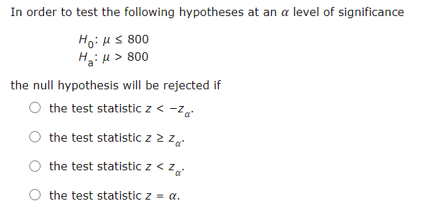 In order to test the following hypotheses at an a level of significance
Ho: Hs 800
H: µ > 800
the null hypothesis will be rejected if
the test statistic z < -z
the test statistic z 2 z
the test statistic z < z
the test statistic z = a.
