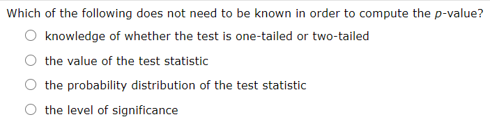 Which of the following does not need to be known in order to compute the p-value?
knowledge of whether the test is one-tailed or two-tailed
the value of the test statistic
the probability distribution of the test statistic
O the level of significance
