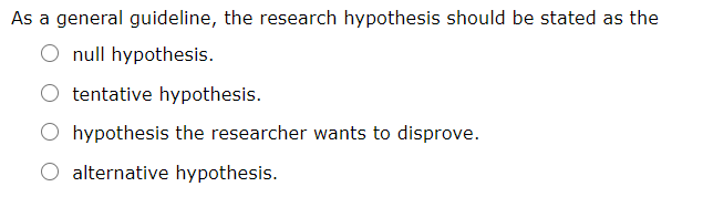 As a general guideline, the research hypothesis should be stated as the
O null hypothesis.
tentative hypothesis.
hypothesis the researcher wants to disprove.
alternative hypothesis.
