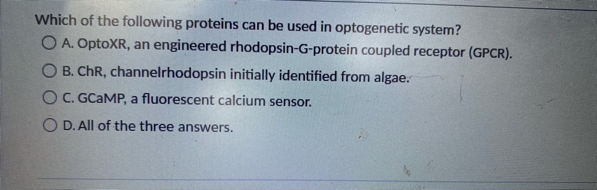 Which of the following proteins can be used in optogenetic system?
O A. OptoXR, an engineered rhodopsin-G-protein coupled receptor (GPCR).
O B. ChR, channelrhodopsin initially identified from algae.
C. GCAMP, a fluorescent calcium sensor.
OD. All of the three answers.
TO