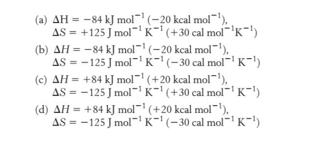 (a) AH = -84 kJ mol (-20 kcal mol),
AS = +125 J mol- K- (+30 cal mol'K-1)
(b) AH = -84 kJ mol- (-20 kcal mol-1),
AS = -125 J mol¬1 K-1 (-30 cal mol- K-1)
(c) AH = +84 kJ mol- (+20 kcal mol-1),
AS = -125 J mol-'K- (+30 cal mol- K-')
(d) AH = +84 kJ mol- (+20 kcal mol-1),
AS = -125 J mol¬ K-' (-30 cal mol- K-1)
%3D
