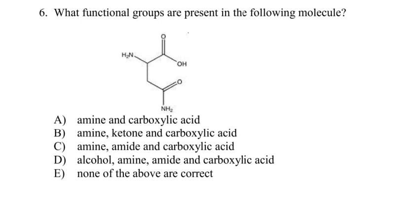 6. What functional groups are present in the following molecule?
H2N.
он
NH2
A) amine and carboxylic acid
B) amine, ketone and carboxylic acid
C) amine, amide and carboxylic acid
D) alcohol, amine, amide and carboxylic acid
none of the above are correct
E)
