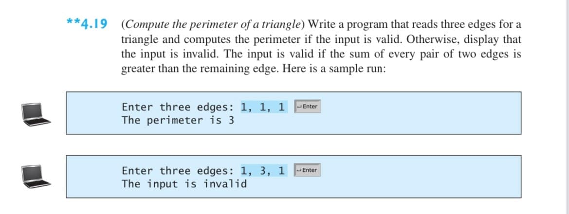 **4.19 (Compute the perimeter of a triangle) Write a program that reads three edges for a
triangle and computes the perimeter if the input is valid. Otherwise, display that
the input is invalid. The input is valid if the sum of every pair of two edges is
greater than the remaining edge. Here is a sample run:
Enter three edges: 1, 1, 1
The perimeter is 3
JEnter
Enter three edges: 1, 3, 1
The input is invalid
JEnter
