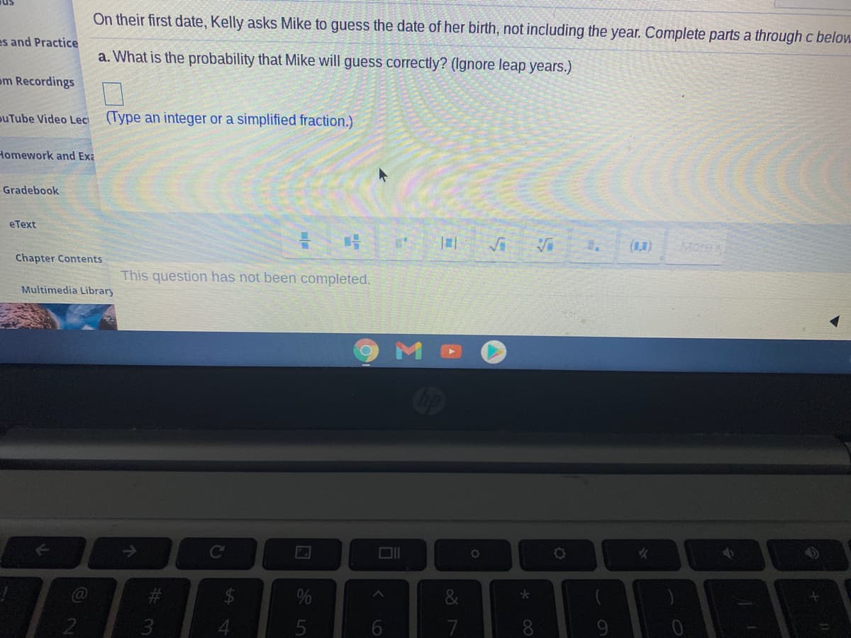 On their first date, Kelly asks Mike to guess the date of her birth, not including the year. Complete parts a through c below
es and Practice
a. What is the probability that Mike will guess correctly? (Ignore leap years.)
om Recordings
puTube Video Lec
(Type an integer or a simplified fraction.)
Homework and Exa
Gradebook
eText
(1)
More
Chapter Contents
This question has not been completed.
Multimedia Library
op
->
$
%
9.
8.
