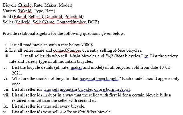 Bicycle (Bikeld. Rate, Maker, Model)
Variety (Bikeld. Type, Rate)
Sold (Bikeld. Sellerld. DateSold. PriceSold)
Seller (Sellerld. SellerName. ContactNumber. DOB)
Provide relational algebra for the following questions given below:
i. List all road bicycles with a rate below 7000$.
ii. List all seller name and contactNumber currently selling A-bike bicycles.
i1.
List all seller ids who sell A-bike bicycles and Fuji Bikes bicycles." iv, List the variety
rate and variety type of all mountain bicycles.
List the bicycle details (id, rate, maker and model) of all bicycles sold from date 10-02-
2021.
V.
vi. What are the models of bicycles that have not been bought? Each model should appear only
once.
vii. List all seller ids who.sell mountain bicxcles.or are born in April
viii. List all seller ids in duos in a way that the seller with first id for a certain bicycle bills a
reduced amount than the seller with second id.
ix. List all seller ids who sell every bicycle.
List all seller ids who sell A-bike or Fuji Bikes bicycle.
х.
