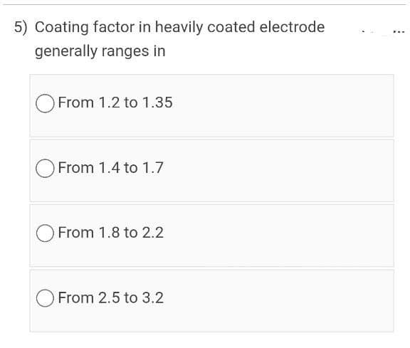5) Coating factor in heavily coated electrode
generally ranges in
From 1.2 to 1.35
O From 1.4 to 1.7
From 1.8 to 2.2
From 2.5 to 3.2
