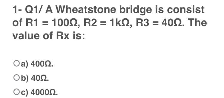 1- Q1/ A Wheatstone bridge is consist
of R1
. 100Ω, R21 kΩ , R3 40Ω. The
value of Rx is:
Oa) 4002.
Ob) 402.
Oc) 40002.
