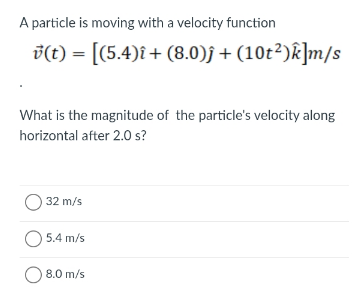 A particle is moving with a velocity function
v(t) = [(5.4)î+ (8.0)f + (10t²)k]m/s
What is the magnitude of the particle's velocity along
horizontal after 2.O s?
O 32 m/s
O 5.4 m/s
8.0 m/s

