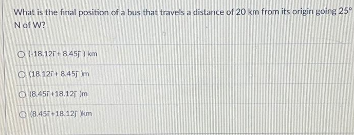 What is the final position of a bus that travels a distance of 20 km from its origin going 25°
N of W?
O (-18.121+ 8.45j ) km
O (18.121+ 8.45j Im
O (8.45T+18.12j Im
(8.45T +18.12 )km
