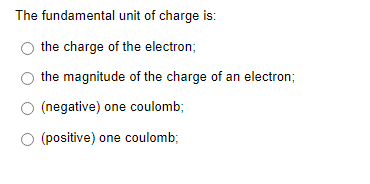 The fundamental unit of charge is:
the charge of the electron;
the magnitude of the charge of an electron;
(negative) one coulomb;
O (positive) one coulomb;
