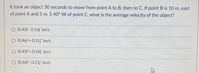 It took an object 30 seconds to move from point A to B, then to C. If point B is 10 m, east
of point A and 5 m. S 40° W of point C, what is the average velocity of the object?
O (0.431 - 0.14 )m/s
O (0.461+ 0.11j Im/s
O (0.431+ 0.145 Im/s.
O (0.461- 0.115 Im/s
