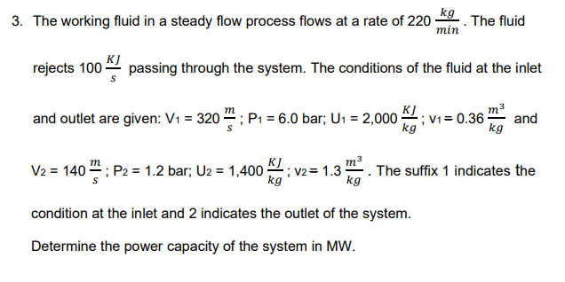 kg
3. The working fluid in a steady flow process flows at a rate of 220
The fluid
min
rejects 100 -
KJ
passing through the system. The conditions of the fluid at the inlet
and outlet are given: V1 = 320 "; P, = 6.0 bar; U1 = 2,000 ; v1= 0.36 :
KJ
m3
and
kg
kg
m3
The suffix 1 indicates the
kg
KJ
V2 = 140 4; P2 = 1.2 bar; U2 = 1,400 :
; V2= 1.3
kg
condition at the inlet and 2 indicates the outlet of the system.
Determine the power capacity of the system in MW.
