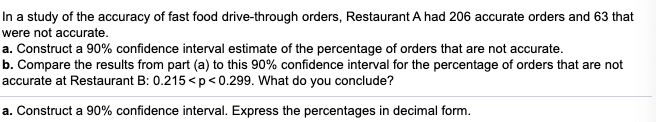 In a study of the accuracy of fast food drive-through orders, Restaurant A had 206 accurate orders and 63 that
were not accurate.
a. Construct a 90% confidence interval estimate of the percentage of orders that are not accurate.
b. Compare the results from part (a) to this 90% confidence interval for the percentage of orders that are not
accurate at Restaurant B: 0.215 <p<0.299. What do you conclude?
a. Construct a 90% confidence interval. Express the percentages in decimal form.
