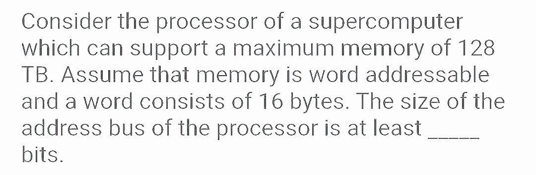 Consider the processor of a supercomputer
which can support a maximum memory of 128
TB. Assume that memory is word addressable
and a word consists of 16 bytes. The size of the
address bus of the processor is at least
bits.
