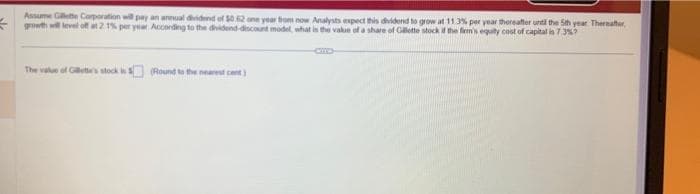 Assume Gillette Corporation will pay an annual dividend of $0.62 one year from now Analysts expect this dividend to grow at 11.3% per year thereafter until the 5th year Thereafter,
growth will level off at 2.1% per year. According to the dividend-discount model, what is the value of a share of Gillette stock if the firm's equity cost of capital is 7.3%?
The value of Gilette's stock is (Round to the nearest cent)
CID