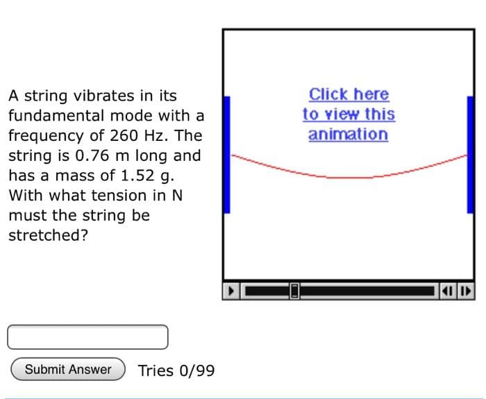 A string vibrates in its
fundamental mode with a
frequency of 260 Hz. The
string is 0.76 m long and
has a mass of 1.52 g.
With what tension in N
must the string be
stretched?
Submit Answer
Tries 0/99
Click here
to view this
animation