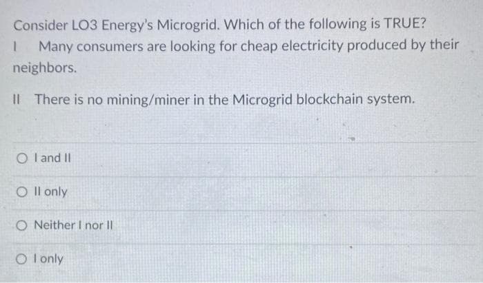 Consider LO3 Energy's Microgrid. Which of the following is TRUE?
Many consumers are looking for cheap electricity produced by their
neighbors.
II There is no mining/miner in the Microgrid blockchain system.
1
O I and II
O II only
O Neither I nor II
O I only
