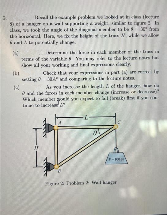 2.
Recall the example problem we looked at in class (lecture
8) of a hanger on a wall supporting a weight, similar to figure 2. In
class, we took the angle of the diagonal member to be 0 = 30° from
the horizontal. Here, we fix the height of the truss H, while we allow
0 and L to potentially change.
(a)
Determine the force in each member of the truss in
terms of the variable 0. You may refer to the lecture notes but
show all your working and final expressions clearly.
(b)
(c)
Check that your expressions in part (a) are correct by
setting = 30A° and comparing to the lecture notes.
As you increase the length L of the hanger, how do
and the forces in each member change (increase or decrease)?
Which member would you expect to fail (break) first if you con-
tinue to increase L?
1
H
L-
0
P=100 N
Figure 2: Problem 2: Wall hanger