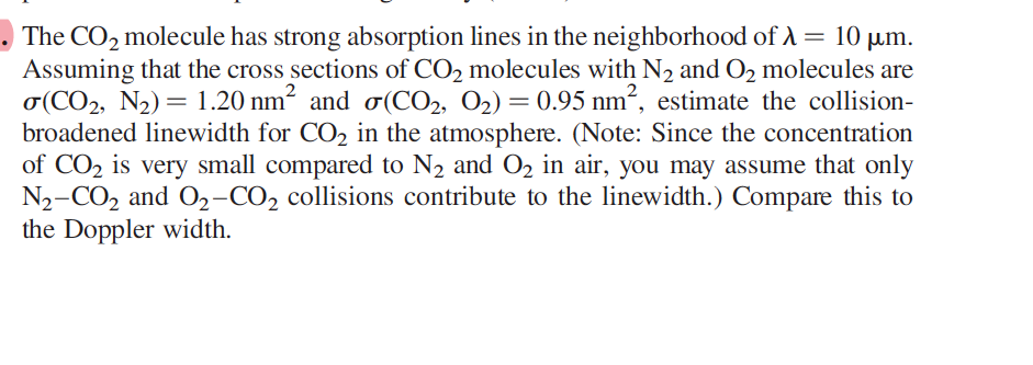 The CO₂ molecule has strong absorption lines in the neighborhood of λ = 10 µm.
Assuming that the cross sections of CO₂ molecules with N₂ and O₂ molecules are
σ(CO₂, N₂) = 1.20 nm² and σ(CO₂, O₂) = 0.95 nm², estimate the collision-
broadened linewidth for CO₂ in the atmosphere. (Note: Since the concentration
of CO₂ is very small compared to N₂ and O₂ in air, you may assume that only
N₂-CO₂ and O₂-CO2 collisions contribute to the linewidth.) Compare this to
the Doppler width.