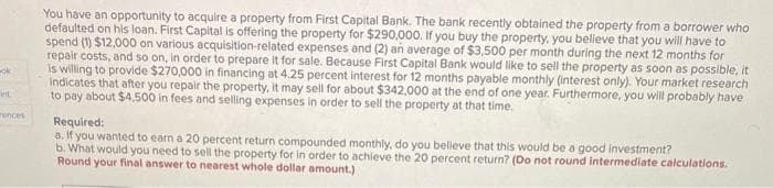 ok
int
rences
You have an opportunity to acquire a property from First Capital Bank. The bank recently obtained the property from a borrower who
defaulted on his loan. First Capital is offering the property for $290,000. If you buy the property, you believe that you will have to
spend (1) $12,000 on various acquisition-related expenses and (2) an average of $3,500 per month during the next 12 months for
repair costs, and so on, in order to prepare it for sale. Because First Capital Bank would like to sell the property as soon as possible, it
is willing to provide $270,000 in financing at 4.25 percent interest for 12 months payable monthly (interest only). Your market research
indicates that after you repair the property, it may sell for about $342,000 at the end of one year. Furthermore, you will probably have
to pay about $4,500 in fees and selling expenses in order to sell the property at that time.
Required:
a. If you wanted to earn a 20 percent return compounded monthly, do you believe that this would be a good investment?
b. What would you need to sell the property for in order to achieve the 20 percent return? (Do not round intermediate calculations.
Round your final answer to nearest whole dollar amount.)