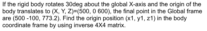 If the rigid body rotates 30deg about the global X-axis and the origin of the
body translates to (X, Y, Z)=(500, 0 600), the final point in the Global frame
are (500-100, 773.2). Find the origin position (x1, y1, z1) in the body
coordinate frame by using inverse 4X4 matrix.